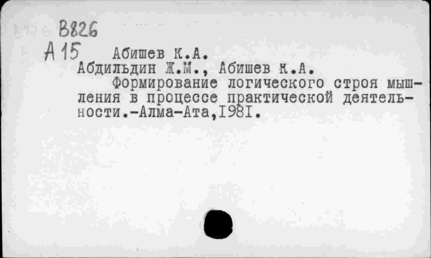 ﻿мы
Л 15* Абишев К.А.
Абдильдин 1.М., Абишев к.А.
Формирование логического строя мышления в процессе практической деятельности. -Алма-Ата, 1981.